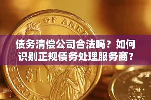 济南债务清偿公司合法吗？如何识别正规债务处理服务商？